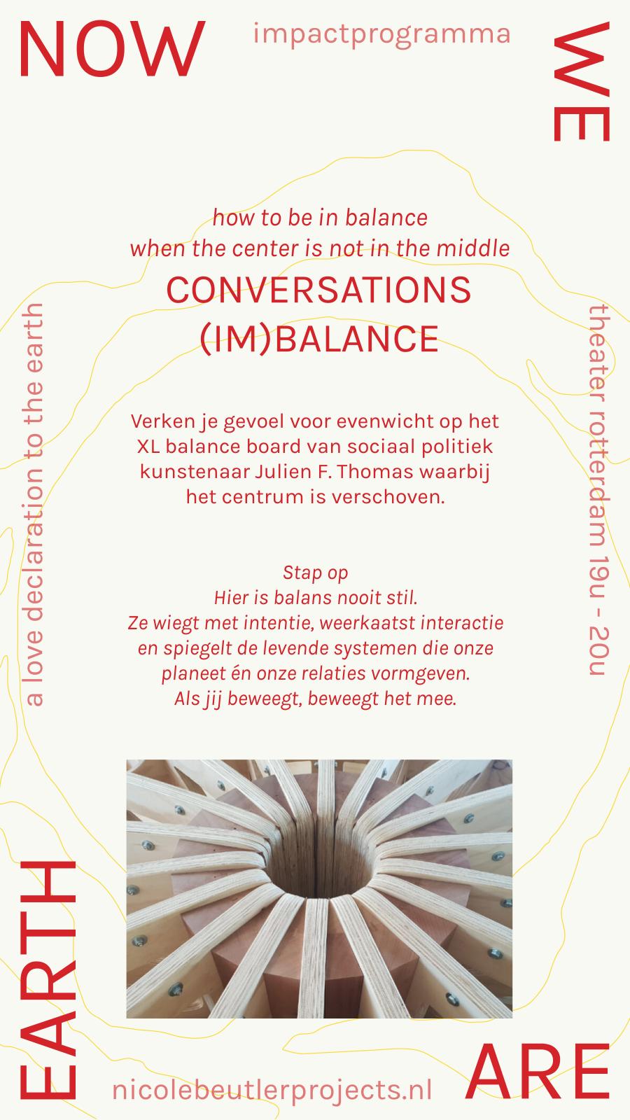 Conversations (im)balance: how to be in balance when the center is not in the middle. Verken je gevoel voor evenwicht op het XL balance board van sociaal politiek kunstenaar Julien F. Thomas waarbij het centrum is verschoven. Stap op. Hier is balans nooit stil. Ze wiegt met intentie, weerkaatst interactie en spiegelt de levende systemen die onze planeet én onze relaties vormgeven. Als jij beweegt, beweegt het mee.